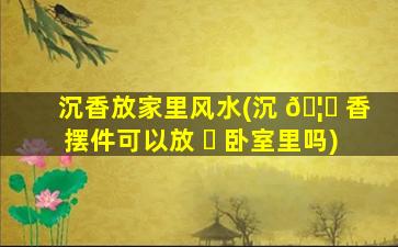 沉香放家里风水(沉 🦅 香摆件可以放 ☘ 卧室里吗)